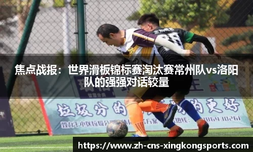 焦点战报:世界滑板锦标赛淘汰赛常州队vs洛阳队的强强对话较量